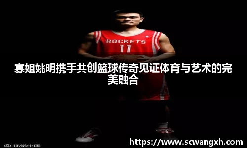 寡姐姚明携手共创篮球传奇见证体育与艺术的完美融合